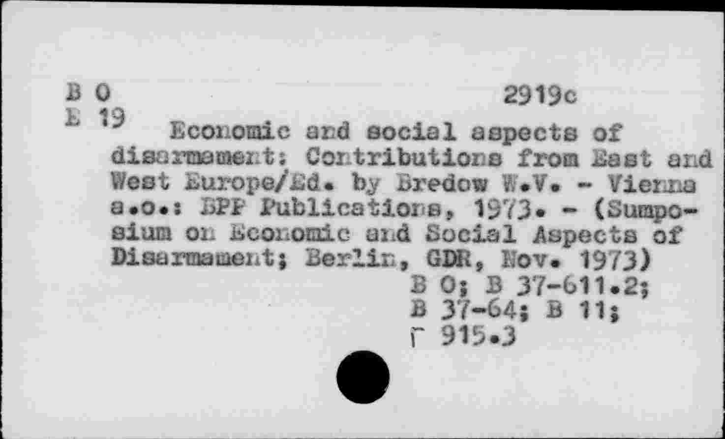 ﻿В О	2919с
Economic and social aspects of disaxinamenti Contributions from East and West Europe/Ed. by Bredow W.V. - Vienna а.о.: БРР Publications, 1973« - (Sumpo-aium on Ecoiiomic and Social Aspects of Disarmament} Berlin, GDR, h’ov. 1973) В O’, В 37-611.2; В 37-64; В 11; Г 915.3